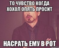 То чувство когда хохол опять просит Насрать ему в рот