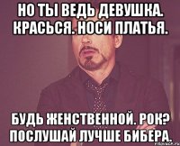 но ты ведь девушка. красься. носи платья. будь женственной. рок? послушай лучше бибера.