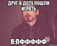 друг:в доту пошли играть Я:пффффф
