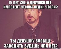 15 лет уже, а девушки нет. Импотент чтоли? Педик чтоли? Ты девушку вообще заводить будешь или нет?