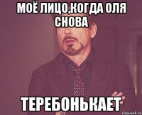 Моё лицо,когда Оля снова ТЕРЕБОНЬКАЕТ