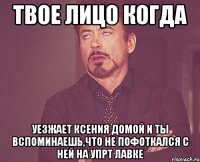 Твое лицо когда уезжает Ксения домой и ты вспоминаешь,что не пофоткался с ней на упрт лавке