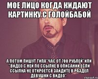 Мое лицо когда кидают картинку с голойбабой а потом пишут типа"Час от 700 рублей"или "видео с ней по ссылке в описании,если ссылка не откроется зайдите в раздел девушки с видео".