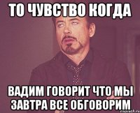 То чувство когда Вадим говорит что мы завтра все обговорим