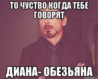 То чуство когда тебе говорят Диана- обезьяна