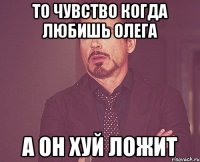 То чувство когда любишь Олега А Он Хуй ложит