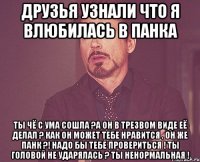 Друзья узнали что я влюбилась в панка Ты чё с ума сошла ?А он в трезвом виде её делал ? Как он может тебе нравится , он же панк ?! Надо бы тебе провериться ! Ты головой не ударялась ? Ты ненормальная !