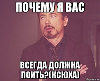 почему я вас всегда должна поить?(ксюха)