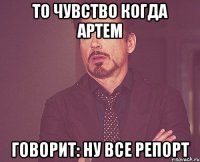 То чувство когда Артем говорит: ну все репорт