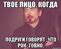 Твое лицо, когда подруги говорят , что рок- говно.