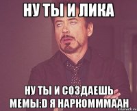 Ну ты и Лика Ну ты и создаешь мемы:D Я наркомммаан