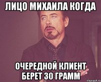 ЛИЦО МИХАИЛА КОГДА ОЧЕРЕДНОЙ КЛИЕНТ БЕРЕТ 30 ГРАММ