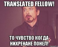 translated fellow! То чувство когда нихренане понел!