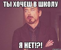 Ты хочеш в школу я НЕТ!?!