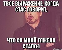 Твое выражение, когда Стас говорит, что со мной тяжело стало:)