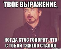Твое выражение, Когда Стас говорит, что с тобой тяжело стало))