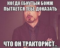 когда ебнутый бомж пытается тебе доказать что он тракторист..