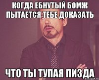 когда ебнутый бомж пытается тебе доказать что ты тупая пизда