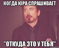 когда юра спрашивает "откуда это у тебя"