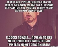 Звонок для учителя! Двойка пока что только карандашом! Ещё раз и ты сюда без родителей не зайдёшь Завтра уже на балл ниже оценка будет К доске пойдёт..... Почему позже меня пришёл в класс?Только учитель может опаздывать!
