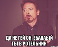  да не гей он, ёбанаый ты в ротельник