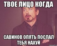 Твое лицо когда Савинов опять послал тебя нахуй