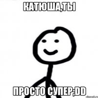 Катюша,ты Просто супер;DD