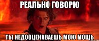 Реально говорю Ты недооцениваешь мою мощь