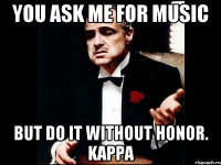 You ask me for music But do it without honor. Kappa