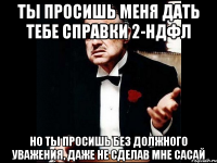 ты просишь меня дать тебе справки 2-ндфл но ты просишь без должного уважения, даже не сделав мне сасай