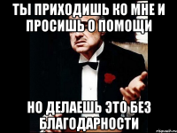 ты приходишь ко мне и просишь о помощи но делаешь это без благодарности