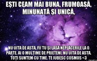 Eşti ceam mai buna, frumoasă, minunată şi unică, Nu uita de asta, fii tu şi lasă neplăcerile la o parte. Ai o mulţime de prieteni, nu uita de asta. Toţi suntem cu tine. Te iubesc cosmos <3