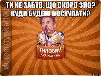 Ти не забув, що скоро ЗНО? Куди будеш поступати? 