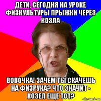 Дети, сегодня на уроке физкультуры прыжки через козла Вовочка! Зачем ты скачешь на физрука? Что значит - козел еще тот?