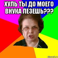 Хуль ты до моего внука лезешь??? 