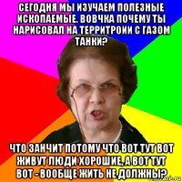 Сегодня мы изучаем полезные ископаемые. Вовчка почему ты нарисовал на территроии с газом танки? Что занчит потому что вот тут вот живут люди хорошие, а вот тут вот - вообще жить не должны?