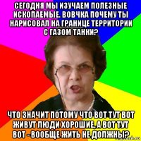 Сегодня мы изучаем полезные ископаемые. Вовчка почему ты нарисовал на границе территории с газом танки? Что значит потому что вот тут вот живут люди хорошие, а вот тут вот - вообще жить не должны?