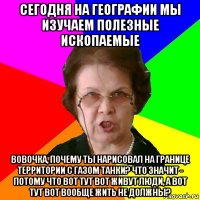 Сегодня на географии мы изучаем полезные ископаемые Вовочка, почему ты нарисовал на границе территории с газом танки? Что значит - потому что вот тут вот живут люди, а вот тут вот вообще жить не должны?