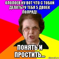 Ололоев,ну вот что с тобой делать?У тебя 5 двоек полряд! Понять и простить...