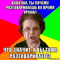 Вовочка, ты почему разговариваешь во время урока? Что значит, а вы тоже разговариваете?