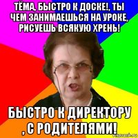 ТЁМА, БЫСТРО К ДОСКЕ!, ТЫ ЧЕМ ЗАНИМАЕШЬСЯ НА УРОКЕ, РИСУЕШЬ ВСЯКУЮ ХРЕНЬ! БЫСТРО К ДИРЕКТОРУ , С РОДИТЕЛЯМИ!