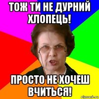 тож ти не дурний хлопець! просто не хочеш вчиться!