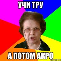 Учи ТРУ А потом АКРО