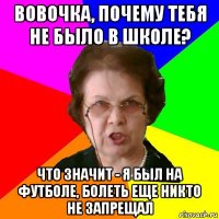 Вовочка, почему тебя не было в школе? Что значит - я был на футболе, болеть еще никто не запрещал