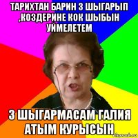 Тарихтан барин 3 шыгарып ,коздерине кок шыбын уймелетем 3 шыгармасам Галия атым курысын