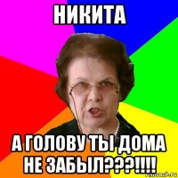 Никита а голову ты дома не забыл???!!!!