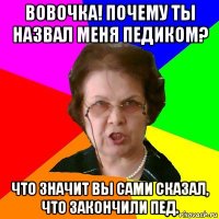 Вовочка! Почему ты назвал меня педиком? Что значит вы сами сказал, что закончили пед.