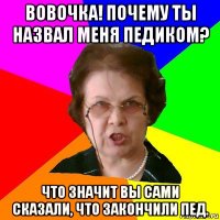 Вовочка! Почему ты назвал меня педиком? Что значит вы сами сказали, что закончили пед.