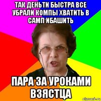 Так деньти быстра все убрали компы хватить в самп ибашить Пара за уроками взястца