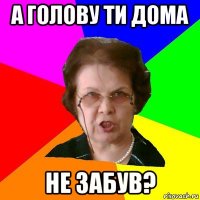 а голову ти дома не забув?